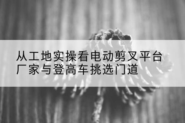 南山电动剪叉升降平台厂家-从工地实操看电动剪叉平台厂家与登高车挑选门道