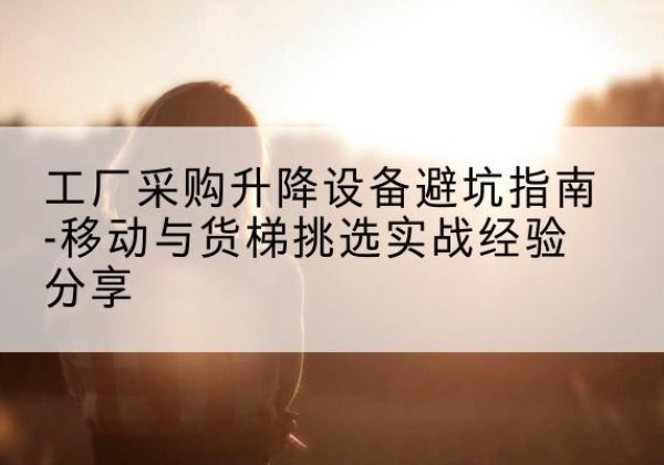 南山移动式升降机怎么选-工厂采购升降设备避坑指南-移动与货梯挑选实战经验分享