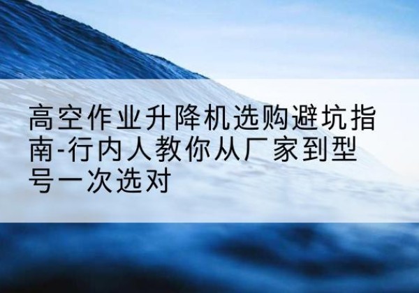 南山升降平台厂家-高空作业升降机选购避坑指南-行内人教你从厂家到型号一次选对