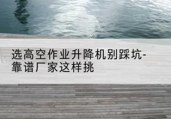 南山剪叉式升降机厂家-选高空作业升降机别踩坑-靠谱厂家这样挑