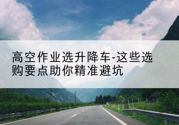 南山升降车厂家-高空作业选升降车-这些选购要点助你*避坑