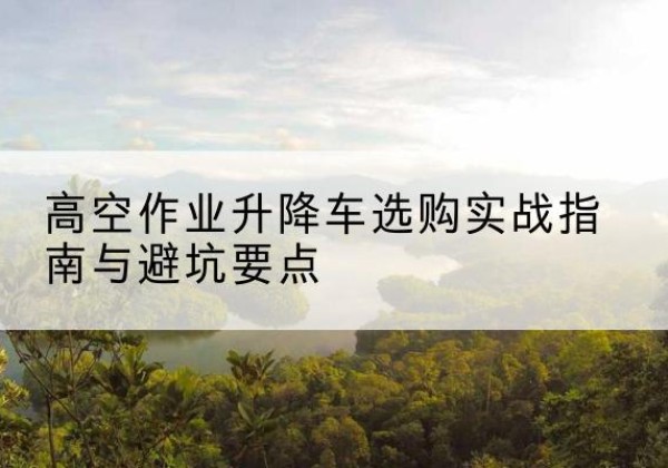 南山升降车怎么选-高空作业升降车选购实战指南与避坑要点