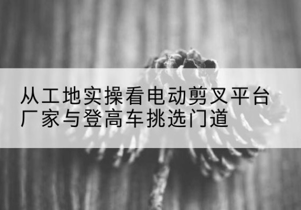 南山电动剪叉升降平台厂家-从工地实操看电动剪叉平台厂家与登高车挑选门道